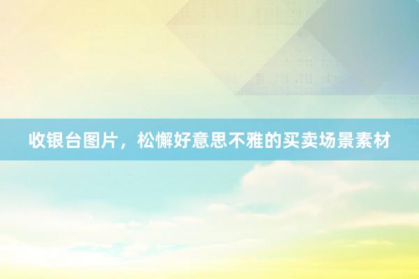 收银台图片，松懈好意思不雅的买卖场景素材