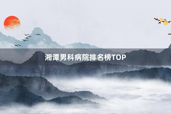 湘潭男科病院排名榜TOP
